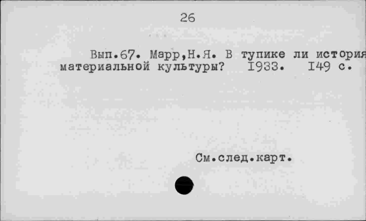 ﻿26
Вып.67» Марр,Н.Я. В тупике ли история материальной культуры? 1933.	149 с»
См.след.карт.